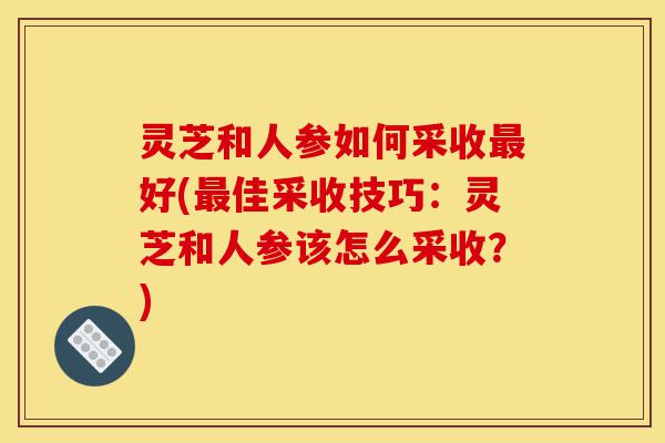 灵芝和人参如何采收最好(最佳采收技巧：灵芝和人参该怎么采收？)-第1张图片-灵芝之家