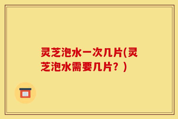 灵芝泡水一次几片(灵芝泡水需要几片？)-第1张图片-灵芝之家