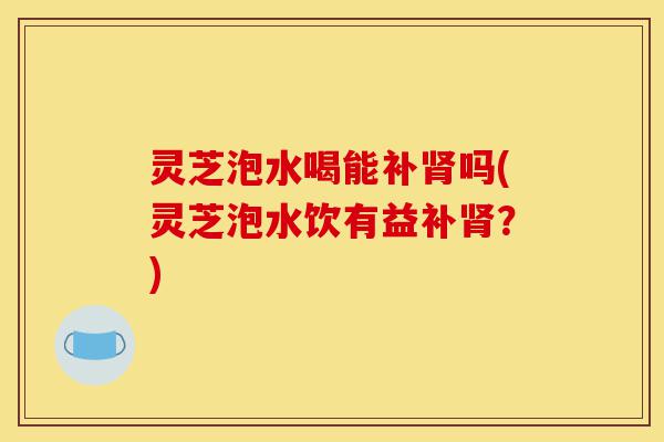 灵芝泡水喝能补肾吗(灵芝泡水饮有益补肾?)-第1张图片-灵芝之家 灵芝泡水喝能补肾吗(灵芝泡水饮有益补肾?)-第1张图片-灵芝之家