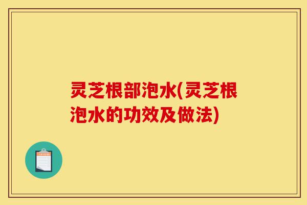 灵芝根部泡水(灵芝根泡水的功效及做法)-第1张图片-灵芝之家 灵芝根部泡水(灵芝根泡水的功效及做法)-第1张图片-灵芝之家