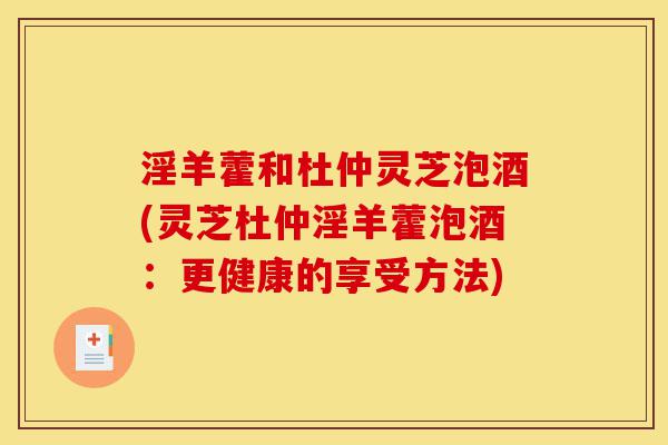淫羊藿和杜仲灵芝泡酒(灵芝杜仲淫羊藿泡酒:更健康的享受方法)-第1张图片-灵芝之家 淫羊藿和杜仲灵芝泡酒(灵芝杜仲淫羊藿泡酒:更健康的享受方法)-第1张图片-灵芝之家