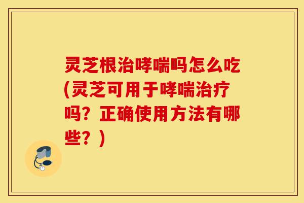 灵芝根治哮喘吗怎么吃(灵芝可用于哮喘治疗吗?正确使用方法有哪些?)-第1张图片-灵芝之家 灵芝根治哮喘吗怎么吃(灵芝可用于哮喘治疗吗?正确使用方法有哪些?)-第1张图片-灵芝之家