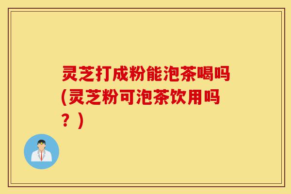 灵芝打成粉能泡茶喝吗(灵芝粉可泡茶饮用吗?)-第1张图片-灵芝之家 灵芝打成粉能泡茶喝吗(灵芝粉可泡茶饮用吗?)-第1张图片-灵芝之家