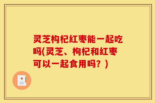 灵芝构杞红枣能一起吃吗(灵芝、枸杞和红枣可以一起食用吗?)-第1张图片-灵芝之家 灵芝构杞红枣能一起吃吗(灵芝、枸杞和红枣可以一起食用吗?)-第1张图片-灵芝之家