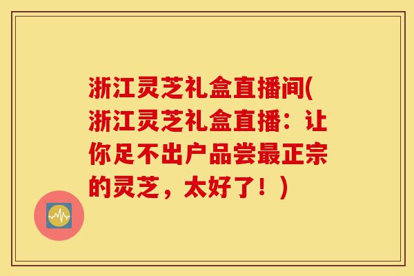 浙江灵芝礼盒直播间(浙江灵芝礼盒直播：让你足不出户品尝最正宗的灵芝，太好了！)-第1张图片-灵芝之家