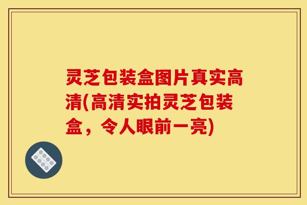 灵芝包装盒图片真实高清(高清实拍灵芝包装盒,令人眼前一亮)-第1张图片-灵芝之家 灵芝包装盒图片真实高清(高清实拍灵芝包装盒,令人眼前一亮)-第1张图片-灵芝之家