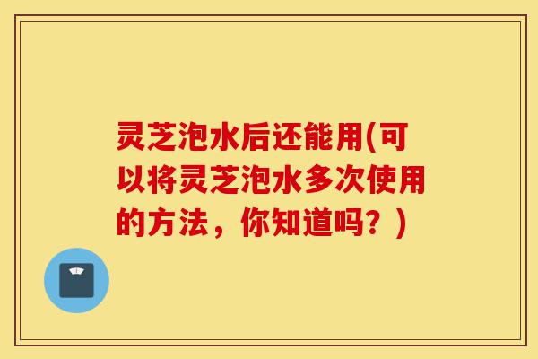 灵芝泡水后还能用(可以将灵芝泡水多次使用的方法,你知道吗?)-第1张图片-灵芝之家 灵芝泡水后还能用(可以将灵芝泡水多次使用的方法,你知道吗?)-第1张图片-灵芝之家