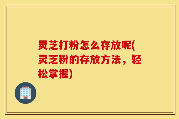 灵芝打粉怎么存放呢(灵芝粉的存放方法,轻松掌握)-第1张图片-灵芝之家 灵芝打粉怎么存放呢(灵芝粉的存放方法,轻松掌握)-第1张图片-灵芝之家