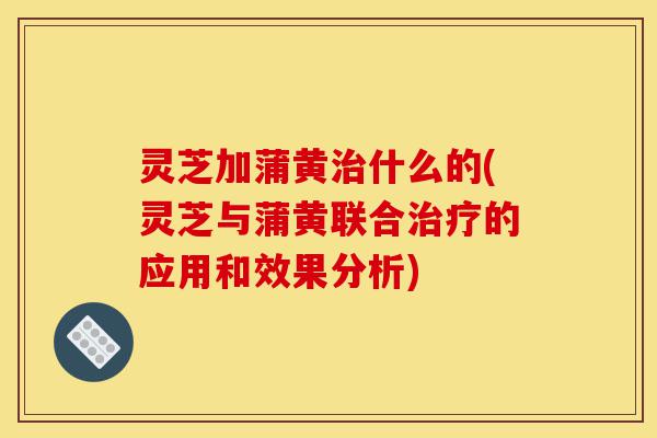 灵芝加蒲黄治什么的(灵芝与蒲黄联合治疗的应用和效果分析)-第1张图片-灵芝之家 灵芝加蒲黄治什么的(灵芝与蒲黄联合治疗的应用和效果分析)-第1张图片-灵芝之家