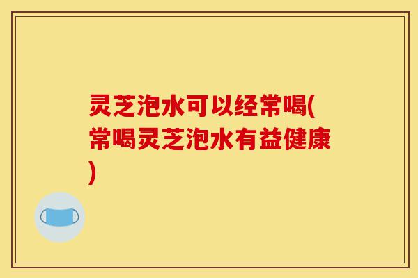 灵芝泡水可以经常喝(常喝灵芝泡水有益健康)-第1张图片-灵芝之家 灵芝泡水可以经常喝(常喝灵芝泡水有益健康)-第1张图片-灵芝之家