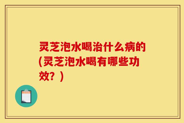 灵芝泡水喝治什么病的(灵芝泡水喝有哪些功效?)-第1张图片-灵芝之家 灵芝泡水喝治什么病的(灵芝泡水喝有哪些功效?)-第1张图片-灵芝之家