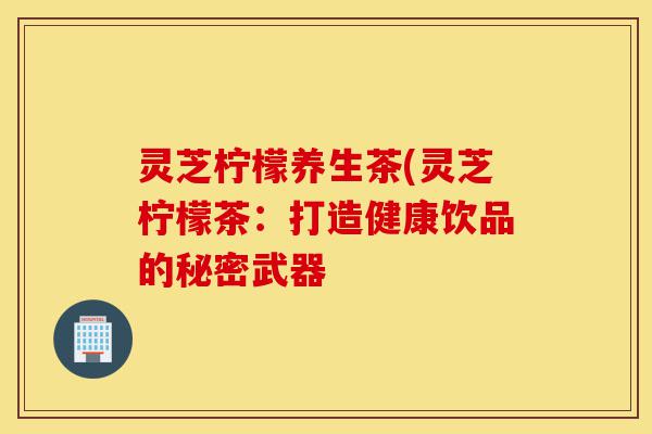 灵芝柠檬养生茶(灵芝柠檬茶:打造健康饮品的秘密武器-第1张图片-灵芝之家 灵芝柠檬养生茶(灵芝柠檬茶:打造健康饮品的秘密武器-第1张图片-灵芝之家