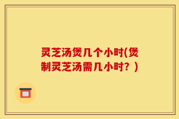 灵芝汤煲几个小时(煲制灵芝汤需几小时?)-第1张图片-灵芝之家 灵芝汤煲几个小时(煲制灵芝汤需几小时?)-第1张图片-灵芝之家