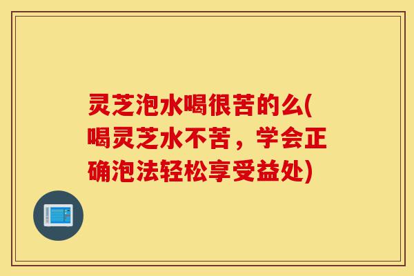 灵芝泡水喝很苦的么(喝灵芝水不苦,学会正确泡法轻松享受益处)-第1张图片-灵芝之家 灵芝泡水喝很苦的么(喝灵芝水不苦,学会正确泡法轻松享受益处)-第1张图片-灵芝之家