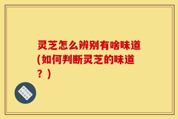 灵芝怎么辨别有啥味道(如何判断灵芝的味道？)-第1张图片-灵芝之家