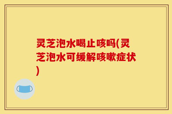 灵芝泡水喝止咳吗(灵芝泡水可缓解咳嗽症状)-第1张图片-灵芝之家 灵芝泡水喝止咳吗(灵芝泡水可缓解咳嗽症状)-第1张图片-灵芝之家