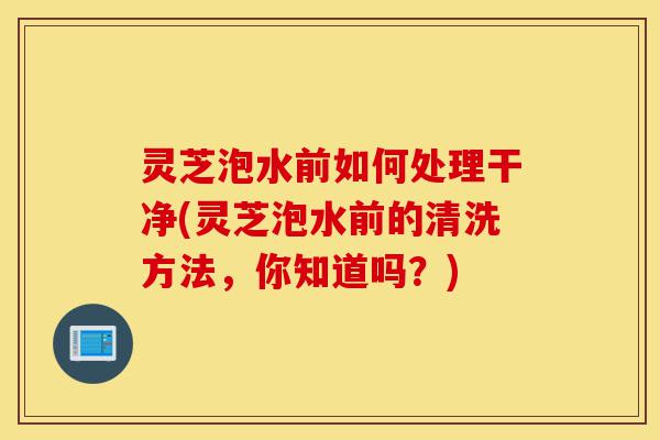 灵芝泡水前如何处理干净(灵芝泡水前的清洗方法,你知道吗?)-第1张图片-灵芝之家 灵芝泡水前如何处理干净(灵芝泡水前的清洗方法,你知道吗?)-第1张图片-灵芝之家