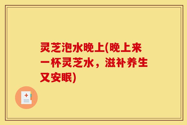 灵芝泡水晚上(晚上来一杯灵芝水，滋补养生又安眠)-第1张图片-灵芝之家