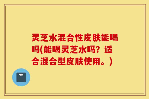 灵芝水混合性皮肤能喝吗(能喝灵芝水吗？适合混合型皮肤使用。)-第1张图片-灵芝之家