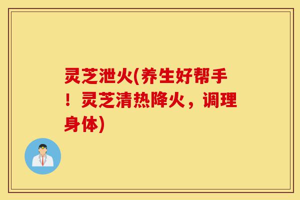 灵芝泄火(养生好帮手！灵芝清热降火，调理身体)-第1张图片-灵芝之家