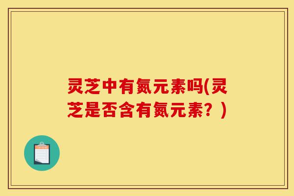 灵芝中有氮元素吗(灵芝是否含有氮元素?)-第1张图片-灵芝之家 灵芝中有氮元素吗(灵芝是否含有氮元素?)-第1张图片-灵芝之家