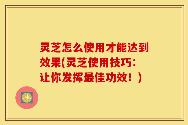 灵芝怎么使用才能达到效果(灵芝使用技巧:让你发挥最佳功效!)-第1张图片-灵芝之家 灵芝怎么使用才能达到效果(灵芝使用技巧:让你发挥最佳功效!)-第1张图片-灵芝之家