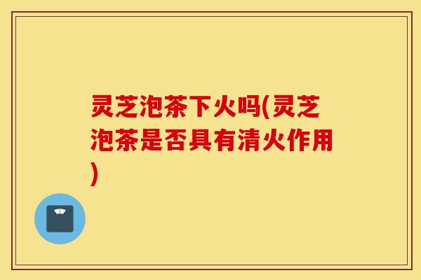 灵芝泡茶下火吗(灵芝泡茶是否具有清火作用)-第1张图片-灵芝之家 灵芝泡茶下火吗(灵芝泡茶是否具有清火作用)-第1张图片-灵芝之家