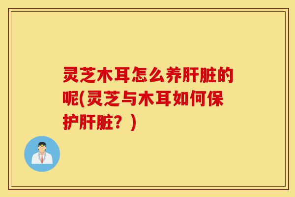 灵芝木耳怎么养肝脏的呢(灵芝与木耳如何保护肝脏?)-第1张图片-灵芝之家 灵芝木耳怎么养肝脏的呢(灵芝与木耳如何保护肝脏?)-第1张图片-灵芝之家