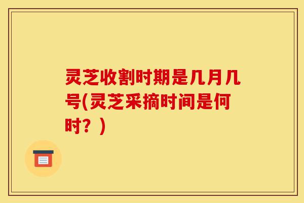 灵芝收割时期是几月几号(灵芝采摘时间是何时?)-第1张图片-灵芝之家 灵芝收割时期是几月几号(灵芝采摘时间是何时?)-第1张图片-灵芝之家