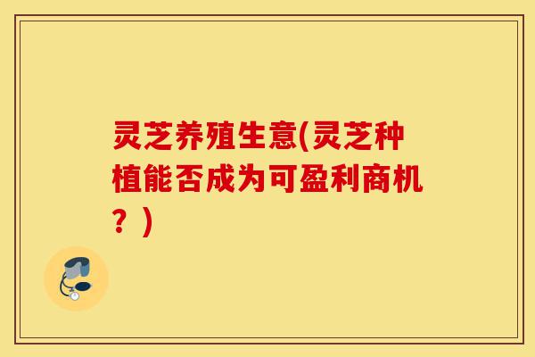 灵芝养殖生意(灵芝种植能否成为可盈利商机?)-第1张图片-灵芝之家 灵芝养殖生意(灵芝种植能否成为可盈利商机?)-第1张图片-灵芝之家