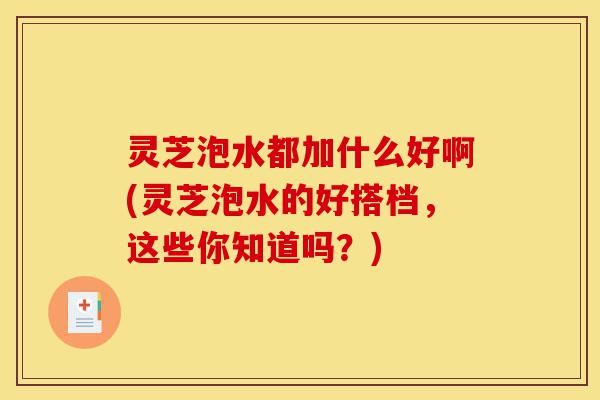 灵芝泡水都加什么好啊(灵芝泡水的好搭档,这些你知道吗?)-第1张图片-灵芝之家 灵芝泡水都加什么好啊(灵芝泡水的好搭档,这些你知道吗?)-第1张图片-灵芝之家