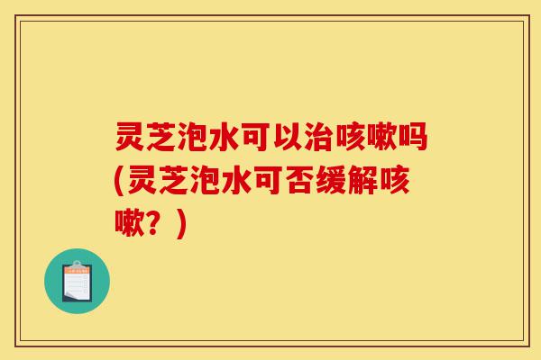 灵芝泡水可以治咳嗽吗(灵芝泡水可否缓解咳嗽？)-第1张图片-灵芝之家