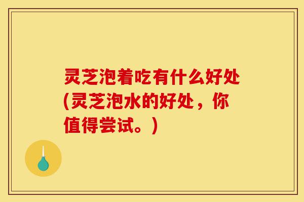 灵芝泡着吃有什么好处(灵芝泡水的好处,你值得尝试。)-第1张图片-灵芝之家 灵芝泡着吃有什么好处(灵芝泡水的好处,你值得尝试。)-第1张图片-灵芝之家
