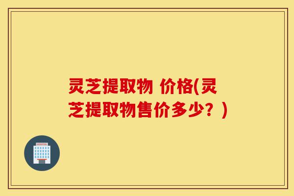 灵芝提取物 价格(灵芝提取物售价多少?)-第1张图片-灵芝之家 灵芝提取物 价格(灵芝提取物售价多少?)-第1张图片-灵芝之家