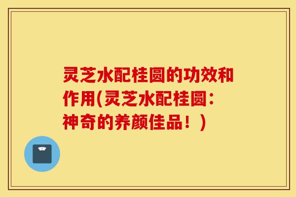 灵芝水配桂圆的功效和作用(灵芝水配桂圆:神奇的养颜佳品!)-第1张图片-灵芝之家 灵芝水配桂圆的功效和作用(灵芝水配桂圆:神奇的养颜佳品!)-第1张图片-灵芝之家