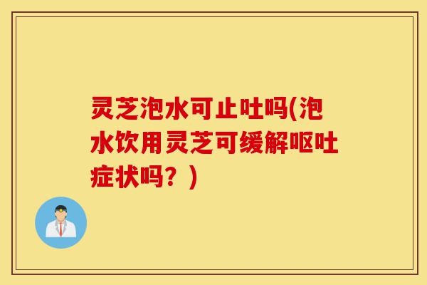 灵芝泡水可止吐吗(泡水饮用灵芝可缓解呕吐症状吗？)-第1张图片-灵芝之家
