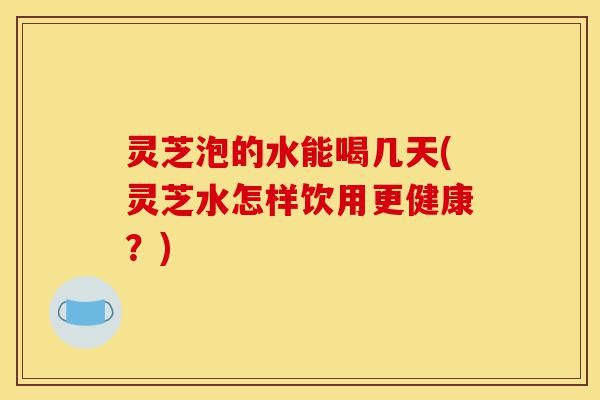 灵芝泡的水能喝几天(灵芝水怎样饮用更健康?)-第1张图片-灵芝之家 灵芝泡的水能喝几天(灵芝水怎样饮用更健康?)-第1张图片-灵芝之家