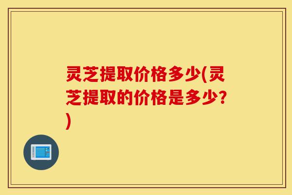 灵芝提取价格多少(灵芝提取的价格是多少?)-第1张图片-灵芝之家 灵芝提取价格多少(灵芝提取的价格是多少?)-第1张图片-灵芝之家