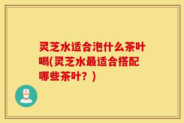 灵芝水适合泡什么茶叶喝(灵芝水最适合搭配哪些茶叶?)-第1张图片-灵芝之家 灵芝水适合泡什么茶叶喝(灵芝水最适合搭配哪些茶叶?)-第1张图片-灵芝之家