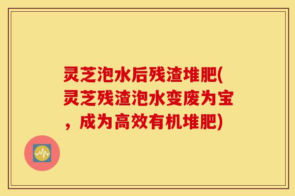 灵芝泡水后残渣堆肥(灵芝残渣泡水变废为宝,成为高效有机堆肥)-第1张图片-灵芝之家 灵芝泡水后残渣堆肥(灵芝残渣泡水变废为宝,成为高效有机堆肥)-第1张图片-灵芝之家