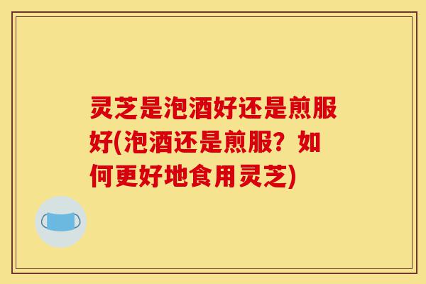 灵芝是泡酒好还是煎服好(泡酒还是煎服?如何更好地食用灵芝)-第1张图片-灵芝之家 灵芝是泡酒好还是煎服好(泡酒还是煎服?如何更好地食用灵芝)-第1张图片-灵芝之家