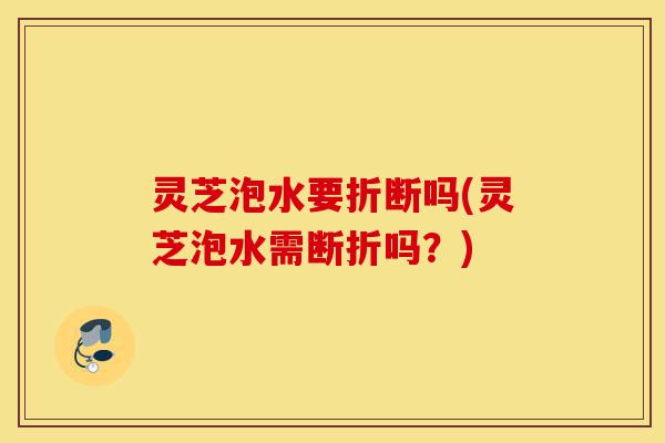灵芝泡水要折断吗(灵芝泡水需断折吗?)-第1张图片-灵芝之家 灵芝泡水要折断吗(灵芝泡水需断折吗?)-第1张图片-灵芝之家