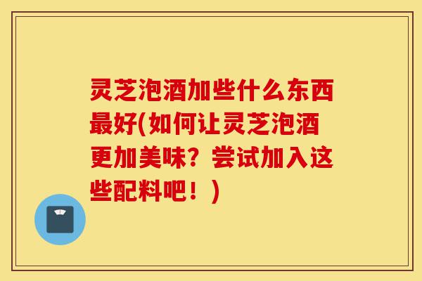 灵芝泡酒加些什么东西最好(如何让灵芝泡酒更加美味?尝试加入这些配料吧!)-第1张图片-灵芝之家 灵芝泡酒加些什么东西最好(如何让灵芝泡酒更加美味?尝试加入这些配料吧!)-第1张图片-灵芝之家