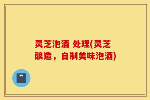 灵芝泡酒 处理(灵芝酿造,自制美味泡酒)-第1张图片-灵芝之家 灵芝泡酒 处理(灵芝酿造,自制美味泡酒)-第1张图片-灵芝之家
