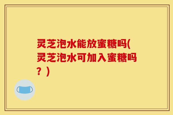灵芝泡水能放蜜糖吗(灵芝泡水可加入蜜糖吗？)-第1张图片-灵芝之家