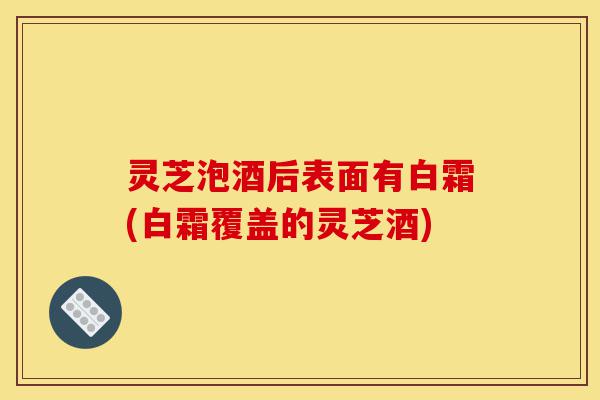 灵芝泡酒后表面有白霜(白霜覆盖的灵芝酒)-第1张图片-灵芝之家 灵芝泡酒后表面有白霜(白霜覆盖的灵芝酒)-第1张图片-灵芝之家