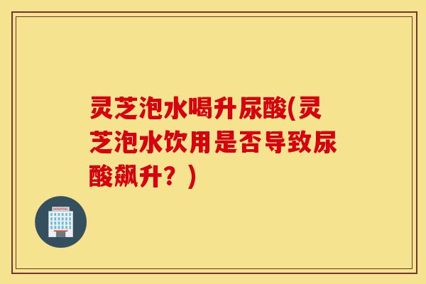 灵芝泡水喝升尿酸(灵芝泡水饮用是否导致尿酸飙升?)-第1张图片-灵芝之家 灵芝泡水喝升尿酸(灵芝泡水饮用是否导致尿酸飙升?)-第1张图片-灵芝之家