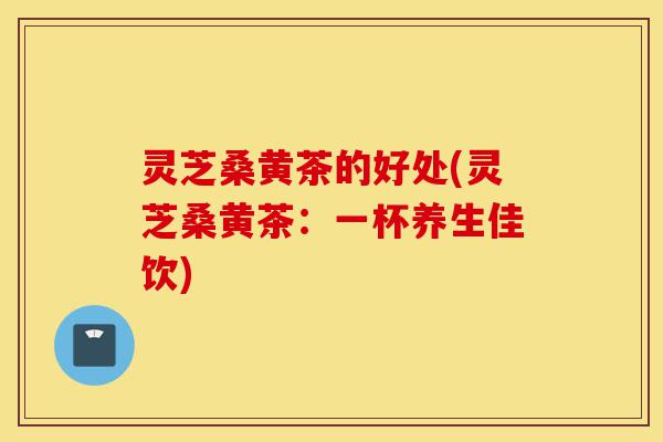 灵芝桑黄茶的好处(灵芝桑黄茶:一杯养生佳饮)-第1张图片-灵芝之家 灵芝桑黄茶的好处(灵芝桑黄茶:一杯养生佳饮)-第1张图片-灵芝之家