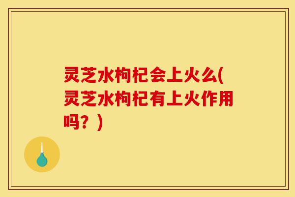 灵芝水枸杞会上火么(灵芝水枸杞有上火作用吗?)-第1张图片-灵芝之家 灵芝水枸杞会上火么(灵芝水枸杞有上火作用吗?)-第1张图片-灵芝之家
