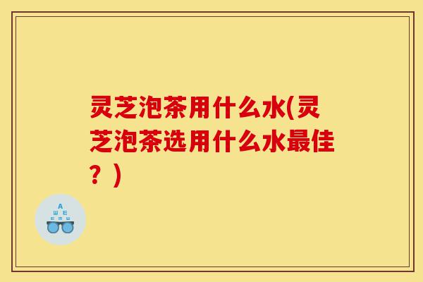 灵芝泡茶用什么水(灵芝泡茶选用什么水最佳?)-第1张图片-灵芝之家 灵芝泡茶用什么水(灵芝泡茶选用什么水最佳?)-第1张图片-灵芝之家